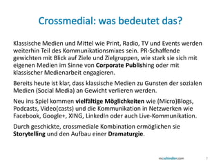 Klassische Medien und Mittel wie Print, Radio, TV und Events werden
weiterhin Teil des Kommunikationsmixes sein. PR-Schaffende
gewichten mit Blick auf Ziele und Zielgruppen, wie stark sie sich mit
eigenen Medien im Sinne von Corporate Publishing oder mit
klassischer Medienarbeit engagieren.
Bereits heute ist klar, dass klassische Medien zu Gunsten der sozialen
Medien (Social Media) an Gewicht verlieren werden.
Neu ins Spiel kommen vielfältige Möglichkeiten wie (Micro)Blogs,
Podcasts, Video(casts) und die Kommunikation in Netzwerken wie
Facebook, Google+, XING, LinkedIn oder auch Live-Kommunikation.
Durch geschickte, crossmediale Kombination ermöglichen sie
Storytelling und den Aufbau einer Dramaturgie.


                                                                         7
 