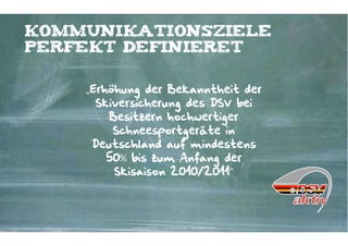 kommunikationsziele
perfekt definieret


    „Erhöhung der Bekanntheit der
      Skiversicherung des DSV bei
        Besitzern hochwertiger
         Schneesportgeräte in
     Deutschland auf mindestens
        50% bis zum Anfang der
         Skisaison 2010/2011“




           Kontakter-Schule | © 2012 | Andreas Wiehrdt, München |  www.kontakterschule.de
 