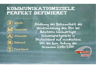 kommunikationsziele
perfekt definieret

S   Specific
                 „Erhöhung der Bekanntheit der
    Measurable
                   Skiversicherung des DSV bei
M
                     Besitzern hochwertiger
A   Attainable        Schneesportgeräte in
                  Deutschland auf mindestens
R   Relevant         50% bis zum Anfang der
                      Skisaison 2010/2011“
T   Time-bound




                  Kontakter-Schule | © 2012 | Andreas Wiehrdt, München |  www.kontakterschule.de
 