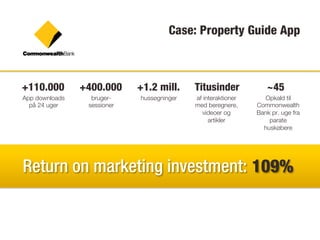 Case: Property Guide App



+110.000        +400.000     +1.2 mill.     Titusinder            ~45
App downloads     bruger-    hussøgninger   af interaktioner     Opkald til
  på 24 uger     sessioner                  med beregnere,     Commonwealth
                                              videoer og       Bank pr. uge fra
                                                 artikler          parate
                                                                 huskøbere




Return on marketing investment: 109%
 