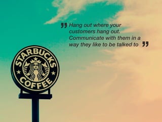 ”   Hang out where your
    customers hang out.
    Communicate with them in a
    way they like to be talked to
                                    ”
 