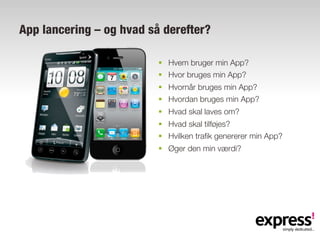 App lancering – og hvad så derefter?

                          §  Hvem bruger min App?
                          §  Hvor bruges min App?
                          §  Hvornår bruges min App?
                          §  Hvordan bruges min App?
                          §  Hvad skal laves om?
                          §  Hvad skal tilføjes?
                          §  Hvilken trafik genererer min App?
                          §  Øger den min værdi?
 