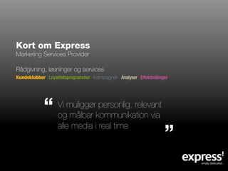 Kort om Express
Marketing Services Provider

Rådgivning, løsninger og services
Kundeklubber Loyalitetsprogrammer Kampagner Analyser Effektmålinger

            ”
                  Vi muliggør personlig, relevant
                  og målbar kommunikation via

                                                                 ”
                  alle media i real time
 
