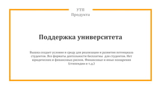 УТП
Продукта
Поддержка университета
Вышка создает условия и среду для реализации и развития потенциала
студентов. Все форматы деятельности бесплатны для студентов. Нет
юридических и финансовых рисков. Финансовые и иные поощрения
(стипендии и т.д.)
 