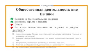 Конкуренты
Общественная деятельность вне
Вышки
⊡Влияние на более глобальные процессы
⊡Возможны карьера и зарплата
⊡Опасно
⊡Не всегда можно повлиять на ситуацию и увидеть
результаты
Наш ответ:
1) Можно совмещать. Многие проекты могут быть открыты городу и стране, а не
замыкаться в универе;
2) Занимаясь внеучебной деятельностью, можно заработать (стипендии, гранты,
ИУ);
3) Внеучебная деятельность полезна для резюме и карьеры;
4) Заниматься общественной деятельностью в университете - безопасно;
5) Вы можете сразу увидеть результат свой работы
 