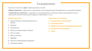 Содержание
Стратегия состоит из двух взаимосвязанных частей:
•Общая стратегия - определяет и объединяет всю коммуникацию Университета во внеучебной сфере;
• Стратегия по сегментам – подробное и детализированное описание стратегии применительно к
отдельным аспектам внеучебной сферы (с таймлайном и т.д.).
Общая стратегия:
1. Задачи (бизнес, коммуникационная и
бренд)
2. Продукт
3. Конкуренты
4. Каналы коммуникации (сейчас)
5. ЦА и ее виды
6. КЦА и инсайты
7. Big idea
8. Каналы коммуникации (будущее)
9. Таймлайн общий
Стратегии по сегментам
1. Студенческие организации
2. Самоуправление
3. Профессиональное (карьерное) развитие
4. Академическое развитие
5. Спорт
 