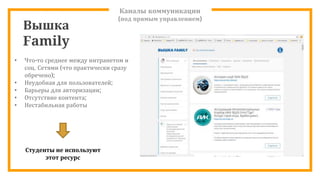 Каналы коммуникации
(под прямым управлением)
Вышка
Family
• Что-то среднее между интранетом и
соц. Сетями (что практически сразу
обречено);
• Неудобная для пользователей;
• Барьеры для авторизации;
• Отсутствие контента;
• Нестабильная работы
Студенты не используют
этот ресурс
 