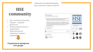 Каналы коммуникации
(под прямым управлением)
HSE
community
• Нет контент-политики;
• Группа – сборник
репостов;
• Низкая вовлеченность
аудитории;
• Практически не
охвачены «новые»
вышкинцы
Студентам не интересен
этот ресурс
 