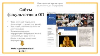 Каналы коммуникации
(вышкинские, но не дирекции)
• Чаще всего нет отдельного
раздела про студенческую жизнь;
• В большей степени нацелены на
абитуриентов;
• Возможно появление
информации о внеучебной жизни
в новостях, но чаще всего в
форме отчетов с прошедших
мероприятий
Мало задействованный
ресурс
Сайты
факультетов и ОП
 