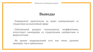Каналы коммуникации
Выводы
⊡Университет практически не ведет коммуникации со
студентами во внеучебной сфере
⊡Собственный ресурсы используются неэффективно,
отсутствует кооперация со студенческим сообществом и
факультетами
⊡На уровне подразделений есть как очень удачные
примеры, так и провальные
 