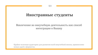 ЦА
Иностранные студенты
Вовлечение во внеучебную деятельность как способ
интеграции в Вышку
Крайне полезная аудитория для развития всей внеучебной жизни, привнесение
новых идей и форматов.
 
