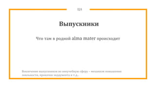ЦА
Выпускники
Что там в родной alma mater происходит
Вовлечение выпускников во внеучебную сферу – механизм повышения
лояльности, прокачки эндаумента и т.д..
 