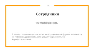 ЦА
Сотрудники
Настороженность
В целом, скептически относятся к неакадемическим формам активности,
но готовы поддерживать, если увидят «серьезность» и
«профессионализм»
 