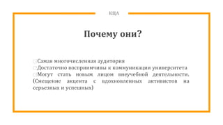 КЦА
Почему они?
⊡Самая многочисленная аудитория
⊡Достаточно восприимчивы к коммуникации университета
⊡Могут стать новым лицом внеучебной деятельности.
(Смещение акцента с вдохновленных активистов на
серьезных и успешных)
 