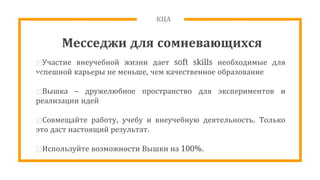 КЦА
Месседжи для сомневающихся
⊡Участие внеучебной жизни дает soft skills необходимые для
успешной карьеры не меньше, чем качественное образование
⊡Вышка – дружелюбное пространство для экспериментов и
реализации идей
⊡Совмещайте работу, учебу и внеучебную деятельность. Только
это даст настоящий результат.
⊡Используйте возможности Вышки на 100%.
 