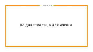 BIG IDEA
Не для школы, а для жизни
 