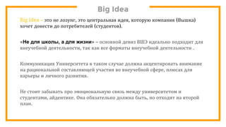 Big Idea
Big idea – это не лозунг, это центральная идея, которую компания (Вышка)
хочет донести до потребителей (студентов).
«Не для школы, а для жизни» – основной девиз ВШЭ идеально подходит для
внеучебной деятельности, так как все форматы внеучебной деятельности .
Коммуникация Университета в таком случае должна акцентировать внимание
на рациональной составляющей участия во внеучебной сфере, плюсах для
карьеры и личного развития.
Не стоит забывать про эмоциональную связь между университетом и
студентами, айдентике. Она обязательно должна быть, но отходит на второй
план.
 