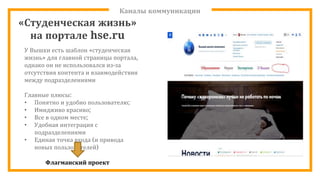 Каналы коммуникации
У Вышки есть шаблон «студенческая
жизнь» для главной страницы портала,
однако он не использовался из-за
отсутствия контента и взаимодействия
между подразделениями
Главные плюсы:
• Понятно и удобно пользователю;
• Имидживо красиво;
• Все в одном месте;
• Удобная интеграция с
подразделениями
• Единая точка входа (и привода
новых пользователей)
Флагманский проект
«Студенческая жизнь»
на портале hse.ru
 