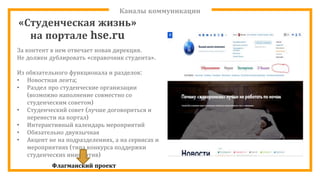 Каналы коммуникации
За контент в нем отвечает новая дирекция.
Не должен дублировать «справочник студента».
Из обязательного функционала и разделов:
• Новостная лента;
• Раздел про студенческие организации
(возможно наполнение совместно со
студенческим советом)
• Студенческий совет (лучше договориться и
перенести на портал)
• Интерактивный календарь мероприятий
• Обязательно двуязычная
• Акцент не на подразделениях, а на сервисах и
мероприятиях (типа конкурса поддержки
студенческих инициатив)
Флагманский проект
«Студенческая жизнь»
на портале hse.ru
 