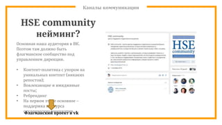 Каналы коммуникации
HSE community
нейминг?
Основная наша аудитория в ВК.
Поэтом там должно быть
флагманское сообщество под
управлением дирекции.
• Контент-политика с упором на
уникальных контент (никаких
репостов);
• Вовлекающие и имидживые
посты;
• Ребрендинг
• На первом этапе основное –
поддержка конкурса
студенческих инициативФлагманский проект в vk
 