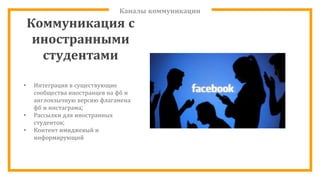 Каналы коммуникации
Коммуникация с
иностранными
студентами
• Интеграция в существующие
сообщества иностранцев на фб и
англоязычную версию флагамена
фб и инстаграма;
• Рассылки для иностранных
студентов;
• Контент имиджевый и
информирующий
 