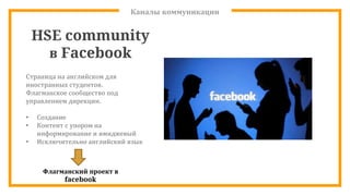 Каналы коммуникации
HSE community
в Facebook
Страница на английском для
иностранных студентов.
Флагманское сообщество под
управлением дирекции.
• Создание
• Контент с упором на
информирование и имиджевый
• Исключительно английский язык
Флагманский проект в
facebook
 