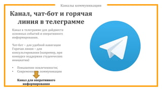 Каналы коммуникации
Канал, чат-бот и горячая
линия в телеграмме
Канал в телеграмме для дайджеста
основных событий и оперативного
информирования.
Чат-бот – для удобной навигации
Горячая линия – для
консультирования (например, при
конкурсе поддержки студенческих
инициатив)
• Повышение вовлеченности;
• Современность коммуникации
Канал для оперативного
информирования
 