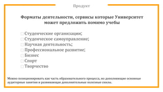 Продукт
Форматы деятельности, сервисы которые Университет
может предложить помимо учебы
⊡ Студенческие организации;
⊡ Студенческое самоуправление;
⊡Научная деятельность;
⊡ Профессиональное развитие;
⊡ Бизнес
⊡ Спорт
⊡ Творчество
Можно позиционировать как часть образовательного процесса, но дополняющие основные
аудиторные занятия и развивающая дополнительные полезные скилы.
 