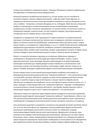 которого все потребности замещаются одной – обладать. Обладание становится нормой жизни,
хотя действует на человеческую жизнь разрушительно.

Изнанкой неуемного потребительства является то, что сам человек, все его способности
становятся товаром, главным товаром капитализма – рабочей силой. Таким образом, на
поверхности капиталистических отношений находится потребность и чувство обладания, а в его
сути, в глубине – отношение, в котором обладаешь не ты, а обладают тобой. Вся суть отношений
сводится к эксплуатации со всеми вытекающими из нее последствиями и унижениями.
Следовательно, человек становится “одномерным” не столько потому, что постоянно гонится за
обладанием товарами, сколько потому, что сам становится товаром, над которым довлеет и
господствует вся эта товарная масса в лице капитала.

Потребность в преодолении этой “одномерности” может возникнуть по самым различным
причинам, по которым человек восстает против своего отчуждения: угнетение и унижение на
работе, угнетение и унижение безработицей, невозможность иметь достойное жилье, создать
семью, творить, а не продаваться, подхалтуривая, и т.д. и т.п. Самой острой причиной, требующей
преодоления существующего положения, неизбежно становится порождаемая кризисом
капитализма война, которая ставит под вопрос сам факт существования человека. В любом случае,
желание утвердить свою человеческую сущность толкает к протесту против последнего.

Протест, по каким бы мотивам и причинам он не возникал, обязательно приводит к
необходимости объединения усилий людей для совместной борьбы, толкает к поиску
единомышленников, также желающих изменить существующее (и не удовлетворяющее,
унижающее) положение дел. Борьба рождает острую потребность в коллективности. Сам
капитализм, угнетая и эксплуатируя миллионы и миллиарды людей, массово толкает их на
протест и борьбу, вынуждает вырабатывать формы коллективной организации этой борьбы.

В свою очередь поиски коллективной организации борьбы неизбежно наталкивают на
обнаружение (осознание) материальной силы “совокупного рабочего” – того коллективного труда
в системе МПС, который, собственно, и держит на своих плечах мировую капиталистическую
систему. С какой бы стороны люди не втягивались в процесс протеста и борьбы против
собственного отчуждения, они неизбежно, так же, как отдельные ручьи стекаются в реки, а те - в
океан, приходят к открытию для себя силы “совокупного рабочего”. Приходят к необходимости
осознания вопроса: в каком отношении мой протест, моя борьба, борьба отдельных групп и
организаций находятся к делу и силе “совокупного рабочего”, к его организации?

Собственно говоря, все отдельные задачи борьбы против отчуждения и угнетения со временем
заменяются одной задачей: организацией “совокупного рабочего” таким образом, чтобы он стал
той сознательной коллективной силой, которая достаточно легко добьется своего собственного
освобождения и ликвидации капиталистической системы господства, угнетения и отчуждения.

Если капитализм существует и развивается, постепенно став мировой системой, уже более пятисот
лет, то из них уже почти двести лет трудящиеся классы вырабатывают форму коллективной
организации своей борьбы против власти капитала. Более того, буржуазия, создавая
коллективные формы борьбы против власти аристократии и феодального господства, сама
указывала пути и формы такой организации для пролетариата, привлекая его на свою сторону.
Ассоциации, союзы, партии, международные объединения.Кроме того, объединение рабочих
самим процессом производства подсказывает необходимость использования этого объединения
для соединения усилий в коллективную борьбу, в первую очередь в форме профсоюзов. Как
 