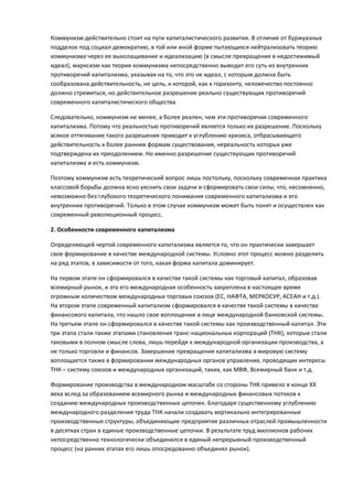 Коммунизм действительно стоит на пути капиталистического развития. В отличие от буржуазных
подделок под социал-демократию, в той или иной форме пытающихся нейтрализовать теорию
коммунизма через ее выхолащивание и идеализацию (в смысле превращения в недостижимый
идеал), марксизм как теория коммунизма непосредственно выводит его суть из внутренних
противоречий капитализма, указывая на то, что это не идеал, с которым должна быть
сообразована действительность, не цель, к которой, как к горизонту, человечество постоянно
должно стремиться, но действительное разрешение реально существующих противоречий
современного капиталистического общества.

Следовательно, коммунизм не менее, а более реален, чем эти противоречия современного
капитализма. Потому что реальностью противоречий является только их разрешение. Поскольку
всякое оттягивание такого разрешения приводит к углублению кризиса, отбрасывающего
действительность к более ранним формам существования, нереальность которых уже
подтверждена их преодолением. Но именно разрешение существующих противоречий
капитализма и есть коммунизм.

Поэтому коммунизм есть теоретический вопрос лишь постольку, поскольку современная практика
классовой борьбы должна ясно уяснить свои задачи и сформировать свои силы, что, несомненно,
невозможно без глубокого теоретического понимания современного капитализма и его
внутренних противоречий. Только в этом случае коммунизм может быть понят и осуществлен как
современный революционный процесс.

2. Особенности современного капитализма

Определяющей чертой современного капитализма является то, что он практически завершает
свое формирование в качестве международной системы. Условно этот процесс можно разделить
на ряд этапов, в зависимости от того, какая форма капитала доминирует.

На первом этапе он сформировался в качестве такой системы как торговый капитал, образовав
всемирный рынок, и эта его международная особенность закреплена в настоящее время
огромным количеством международных торговых союзов (ЕС, НАФТА, МЕРКОСУР, АСЕАН и т.д.).
На втором этапе современный капитализм сформировался в качестве такой системы в качестве
финансового капитала, что нашло свое воплощение в лице международной банковской системы.
На третьем этапе он сформировался в качестве такой системы как производственный капитал. Эти
три этапа стали также этапами становления транс-национальных корпораций (ТНК), которые стали
таковыми в полном смысле слова, лишь перейдя к международной организации производства, а
не только торговли и финансов. Завершение превращения капитализма в мировую систему
воплощается также в формировании международных органов управления, проводящих интересы
ТНК – систему союзов и международных организаций, таких, как МВФ, Всемирный банк и т.д.

Формирование производства в международном масштабе со стороны ТНК привело в конце ХХ
века вслед за образованием всемирного рынка и международных финансовых потоков к
созданию международных производственных цепочек. Благодаря существенному углублению
международного разделения труда ТНК начали создавать вертикально интегрированные
производственные структуры, объединяющие предприятия различных отраслей промышленности
в десятках стран в единые производственные цепочки. В результате труд миллионов рабочих
непосредственно технологически объединился в единый непрерывный производственный
процесс (на ранних этапах его лишь опосредованно объединял рынок).
 