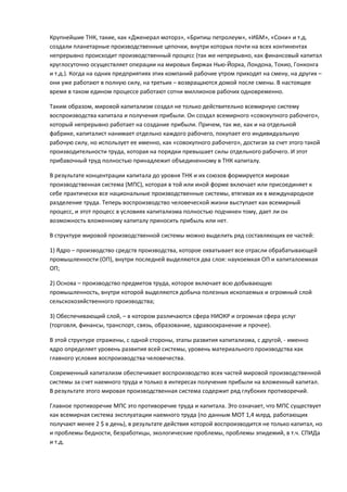 Крупнейшие ТНК, такие, как «Дженерал моторз», «Бритиш петролеум», «ИБМ», «Сони» и т.д.
создали планетарные производственные цепочки, внутри которых почти на всех континентах
непрерывно происходит производственный процесс (так же непрерывно, как финансовый капитал
круглосуточно осуществляет операции на мировых биржах Нью-Йорка, Лондона, Токио, Гонконга
и т.д.). Когда на одних предприятиях этих компаний рабочие утром приходят на смену, на других –
они уже работают в полную силу, на третьих – возвращаются домой после смены. В настоящее
время в таком едином процессе работают сотни миллионов рабочих одновременно.

Таким образом, мировой капитализм создал не только действительно всемирную систему
воспроизводства капитала и получения прибыли. Он создал всемирного «совокупного рабочего»,
который непрерывно работает на создание прибыли. Причем, так же, как и на отдельной
фабрике, капиталист нанимает отдельно каждого рабочего, покупает его индивидуальную
рабочую силу, но использует ее именно, как «совокупного рабочего», достигая за счет этого такой
производительности труда, которая на порядки превышает силы отдельного рабочего. И этот
прибавочный труд полностью принадлежит объединенному в ТНК капиталу.

В результате концентрации капитала до уровня ТНК и их союзов формируется мировая
производственная система (МПС), которая в той или иной форме включает или присоединяет к
себе практически все национальные производственные системы, втягивая их в международное
разделение труда. Теперь воспроизводство человеческой жизни выступает как всемирный
процесс, и этот процесс в условиях капитализма полностью подчинен тому, дает ли он
возможность вложенному капиталу приносить прибыль или нет.

В структуре мировой производственной системы можно выделить ряд составляющих ее частей:

1) Ядро – производство средств производства, которое охватывает все отрасли обрабатывающей
промышленности (ОП), внутри последней выделяются два слоя: наукоемкая ОП и капиталоемкая
ОП;

2) Основа – производство предметов труда, которое включает всю добывающую
промышленность, внутри которой выделяются добыча полезных ископаемых и огромный слой
сельскохозяйственного производства;

3) Обеспечивающий слой, – в котором различаются сфера НИОКР и огромная сфера услуг
(торговля, финансы, транспорт, связь, образование, здравоохранение и прочее).

В этой структуре отражены, с одной стороны, этапы развития капитализма, с другой, - именно
ядро определяет уровень развития всей системы, уровень материального производства как
главного условия воспроизводства человечества.

Современный капитализм обеспечивает воспроизводство всех частей мировой производственной
системы за счет наемного труда и только в интересах получения прибыли на вложенный капитал.
В результате этого мировая производственная система содержит ряд глубоких противоречий.

Главное противоречие МПС это противоречие труда и капитала. Это означает, что МПС существует
как всемирная система эксплуатации наемного труда (по данным МОТ 1,4 млрд. работающих
получают менее 2 $ в день), в результате действия которой воспроизводится не только капитал, но
и проблемы бедности, безработицы, экологические проблемы, проблемы эпидемий, в т.ч. СПИДа
и т.д.
 