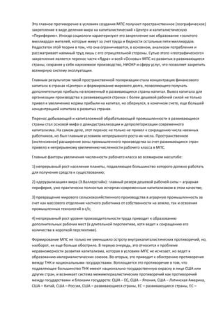 Это главное противоречие в условиях создания МПС получает пространственное (географическое)
закрепление в виде деления мира на капиталистический «Центр» и капиталистическую
«Периферию». Иногда социологи характеризуют это закрепление как образование «золотого
миллиарда» жителей, которые живут за счет труда и бедности остальных пяти миллиардов.
Недостаток этой теории в том, что она ограничивается, в основном, анализом потребления и
рассматривает наемный труд лишь с его отрицательной стороны. Сутью этого «географического»
закрепления является перенос части «Ядра» и всей «Основы» МПС из развитых в развивающиеся
страны, сохраняя у себя наукоемкое производство, НИОКР и сферу услуг, что позволяет закрепить
всемирную систему эксплуатации.

Главным результатом такой пространственной поляризации стала концентрация финансового
капитала в странах «Центра» и формирование мирового долга, позволяющего получать
дополнительную прибыль на вложенный в развивающиеся страны капитал. Вывоз капитала для
организации производства в развивающихся странах с более дешевой рабочей силой не только
привел к увеличению нормы прибыли на капитал, но обернулся, в конечном счете, еще большей
концентрацией капитала в развитых странах.

Перенос добывающей и капиталоемкой обрабатывающей промышленности в развивающиеся
страны стал основой мифа о деиндустриализации и депролетаризации современного
капитализма. На самом деле, этот перенос не только не привел к сокращению числа наемных
работников, но был главным условием непрерывного роста их числа. Пространственное
(экстенсивное) расширение зоны промышленного производства за счет развивающихся стран
привело к непрерывному увеличению численности рабочего класса в МПС.

Главные факторы увеличения численности рабочего класса во всемирном масштабе:

1) непрерывный рост населения планеты, подавляющее большинство которого должно работать
для получения средств к существованию;

2) «дерурализация» мира (Э.Валлерстайн): главный резерв дешевой рабочей силы – аграрная
периферия, уже практически полностью исчерпан современным капитализмом в этом качестве;

3) превращение мирового сельскохозяйственного производства в аграрную промышленность за
счет как массового отделения частного работника от собственности на землю, так и освоения
промышленных технологий в с/х;

4) непрерывный рост уровня производительности труда приводит к образованию
дополнительных рабочих мест (в длительной перспективе, хотя ведет к сокращению его
количества в короткой перспективе).

Формирование МПС не только не уменьшило остроту внутрикапиталистических противоречий, но,
наоборот, их еще больше обострило. В первую очередь, это относится к проблеме
неравномерности развития капитализма, которая в условиях МПС не исчезает, но ведет к
образованию империалистических союзов. Во-вторых, это приводит к обострению противоречия
между ТНК и национальными государствами. Воплощается это противоречие в том, что
подавляющее большинство ТНК имеют национально-государственную окраску в лице США или
других стран, и возникает система межимпериалистических противоречий как противоречий
между государствами и блоками государств: США – ЕС, США – Япония, США – Латинская Америка,
США – Китай, США – Россия, США – развивающиеся страны, ЕС – развивающиеся страны, ЕС –
 