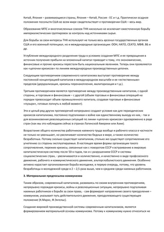 Китай, Япония – развивающиеся страны, Япония – Китай, Россия - ЕС и т.д. Практически осадное
положение посольств США во всем мире свидетельствует о противоречии США – весь мир.

Образование МПС и многочисленных союзов ТНК нисколько не исключает ожесточенную борьбу
империалистических группировок за контроль над источниками сырья.

Для борьбы за свои интересы ТНК используют не только весь арсенал государственных органов
США и его военный потенциал, но и международные организации: ООН, НАТО, СЕАТО, МВФ, ВБ и
др.

Углубление международного разделения труда в условиях создания МПС и ее превращения в
источник получения прибыли на вложенный капитал приводит к тому, что экономические,
финансовые и прочие кризисы перестали быть национальным явлением. Теперь они проявляются
как «цепочки кризисов» по линиям международных производственных цепочек.

Следующим противоречием современного капитализма выступает противоречие между
постоянной концентрацией капиталов в международном масштабе и ее «естественным»
пределом (дерурализация, кризисы перенакопления, милитаризация и т.д.).

Третьим противоречием является противоречие между производственным капиталом, с одной
стороны, и торговым и финансовым – с другой (объем торговых и финансовых операций на
порядки превосходит объем промышленного капитала, создавая торговые и финансовые
«пузыри», готовые лопнуть в любой момент).

Эти и целый ряд других противоречий непрерывно создают условия как для периодических
кризисов капитализма, постоянно подталкивая к войне как единственному выходу из них, - так и
для возникновения революционных ситуаций по линии «цепочек кризисов» одновременно в ряде
стран (как мы это наблюдаем сейчас в странах Латинской Америки или Азии).

Возрастание общего количества работников наемного труда вообще и рабочего класса в частности
не только не уменьшает, но увеличивает количество бедных в мире, а также количество
безработных. Потому сколько существует капитализм, столько же существует сопротивление его
угнетению со стороны эксплуатируемых. В настоящее время формы организации такого
сопротивления, пережив кризисы, связанные как с поворотом СССР к встраиванию в мировую
капиталистическую систему после 50-х годов, так и с разрушением СССР и системы
социалистических стран, - увеличиваются и количественно, и качественно в виде профсоюзного
движения, рабочего и коммунистического движения, альтерглобалистского движения. Особенно
активно нарастает организованная борьба молодежи, в первую очередь, потому, что уровень
безработицы в молодежной среде в 2 – 2,5 раза выше, чем в среднем среди наемных работников.

3. Материальная предпосылка коммунизма

Таким образом, современный капитализм, развиваясь по своим внутренним противоречиям,
непрерывно порождая кризисы, войны и революционные ситуации, непрерывно подталкивая
наемных работников к борьбе за свои права, - сам формирует направление своего преодоления –
коммунизм, указывает путь действительного движения, преодолевающего существующее
положение (К.Маркс, Ф.Энгельс).

Создание мировой производственной системы современным капитализмом, является
формированием материальной основы коммунизма. Потому к коммунизму нужно относиться не
 