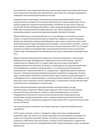 Не случайно В.И. Ленин охарактеризовал монополистическую стадию капитализма в ХХ веке как
канун социалистической революции. Действительно, весь ХХ век стал периодом непрерывного
порождения капитализмом революционных ситуаций.

Всемирный кризис капитализма в течение ХХ века породил две мировые войны и массу
локальных военных конфликтов. Он породил революционные ситуации в ряде стран, часть из
которых переросли в социалистические революции, повлиявшие на мир в целом: Советская
Россия-СССР, Китайская Народная Республика, страны народной демократии Восточной Европы,
КНДР, Куба, Социалистическая Республика Вьетнам, Лаос. ХХІ век продолжил эту линию
разворачивающимися социалистическими революциями в Венесуэле и Боливии.

Общей особенностью этих революций было то, что они побеждали в относительно отсталых
странах и в социалистических революциях на первый план выдвигались задачи ликвидации
феодальных пережитков и решения ряда буржуазных задач (страны социалистического лагеря
возникли для решения задач ликвидации военной разрухи – восстановления экономик, к тому же
на их переход к социализму существенный отпечаток наложил социализм в СССР). Но эти задачи
решались в условиях классовой диктатуры, организующей пролетарские массы для решения
стоящих задач и превращающей организационную силу класса в мощнейшую производительную
силу.

Общее направление революционных изменений в экономике заключалось в нарастающем
обобществлении труда: формировании государственных монополий и дальше – единой
госмонополии (на примере СССР этот процесс виден достаточно ярко в лице Единого
народнохозяйственного комплекса). В той мере, в какой решение этих задач диктатурой класса
было одновременно развитием самой диктатуры, то есть развитием организационной и
творческой силы “совокупного рабочего” и, следовательно – формой всестороннего развития
личности, в этой мере революция развивала социализм в направлении коммунизма. В той же
мере, в какой решение собственно капиталистических задач становилось доминирующим (по
необходимости или по недопониманию), а классовая диктатура подчинялась этим задачам, в этой
мере власть класса заменялась властью номенклатуры, а социализм все сильнее утрачивал свою
социалистичность и превращался в госкапитализм.

Анализ конкретных примеров социализма наглядно показывает борьбу этих двух
противоположных тенденций. Победа второй тенденции в СССР и восточно-европейском
социалистическом лагере привела к переносу центра трансформаций на наполнение
государственной собственности капиталистическими рыночными товарно-денежными
регуляторами, ликвидации диктатуры класса и созданию предпосылок капиталистической
реставрации, которая и завершилась в девяностых годах крахом СССР и социалистического лагеря
в Восточной Европе.

Нас в данном процессе интересует лишь общая тенденция к нарастанию обобществления
производства.

СССР и страны соцлагеря, начиная с семидесятых годов, включились в международное
разделение труда. Еще сильнее этот процесс происходит после реставрации капитализма. Эти
страны стали составной частью МПС, причем, в основном, ее сырьевым придатком. Активно
включились в МПС Китай, и Вьетнам которые, в отличие от СССР семидесятых и современной
России, вошли в нее в качестве “всемирной мастерской”, предоставляющей не сырье, но дешевую
рабочую силу.
 