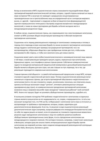 Вслед за включением в МПС социалистические страны оказываются под воздействием общих
противоречий мировой капиталистической системы, которая, с одной стороны включает их лишь в
мере интересов ТНК и зачастую это приводит к разрушению концентрированных
производительных сил и приспособлению лишь их определенной части к интересам мирового
рынка, а с другой, - подталкивает к созданию на базе оставшегося (или формирующегося)
крупного промышленного потенциала к быстрому созданию внутренних и международных
монополий, а также их новых группировок для борьбы за более выгодное место в
международном разделении труда.

В любом случае, социалистические страны, как сохранившиеся так и восстановившие капитализм,
влияют на МПС усиливая общую концентрацию производства и обостряя внутренние
противоречия капитализма.

Социализм и есть период революционного перехода от капитализма к коммунизму и потому в
период этого перехода острая классовая борьба по линии основного противоречия капитализма
между трудом и капиталом дает примеры как разрешения противоречий, так и их
воспроизводства, отбрасывая общество к уже пройденным этапам для того, чтобы вновь
воспроизвести обе стороны, и чтобы они накопили силы для новых схваток.

Социализм может иметь свое особое (некапиталистическое и некоммунистическое) лицо именно
в той мере, в какой революции приходится решать задачи, нерешенные при капитализме,
буржуазные задачи, а их специфика в разных странах разная. Собственно коммунистические
задачи по овладению материальной предпосылкой коммунизма в дальнейшей революционной
борьбе являются общими для всех стран, как уже ставших на путь перехода, так и тех, где
революция порождается современным капитализмом.

Главная причина этой общности – в самой этой материальной предпосылке в лице МПС, которая
становится единой и единственной для всего мира. Потому социалистические революции могут
начинаться в отдельных странах, где острота противоречий обусловлена «недостаточностью»
капитализма (хотя и это уже становится, скорее, исключением, поскольку, как отмечалось выше,
кризисы все больше возникают в виде “цепочек”, втягивая в революционные ситуации
одновременно ряд стран), но коммунистическое преодоление противоречий капитализма
возможно лишь в мировом масштабе через овладение “совокупным рабочим” всей системой
МПС. Иначе этот процесс будет не усиливать обобществление производства, а дробить его.

В нынешних условиях господства ТНК проблема «недостаточности» капитализма в отдельных
странах является результатом не его недоразвитости, но, скорее, «переразвитости», то есть она
возникает вследствие того, что ТНК как бы «отбрасывают» капитализм части стран в отсталость и
воспроизводят те проблемы и противоречия, которые, скорее, характерны для
докапиталистических формациям. Если так, то решение в ходе социалистических революций
докапиталистических задач (например, аграрная реформа или ликвидация безграмотности) само
по себе эти задачи решить не может, если это решение не становится подчиненным моментом в
решении задач преодоления капитализма в лице его наиболее развитых (наиболее
обобществивших производительные силы) форм, то есть преодоления капитализма как
международного и мирового явления. Это наглядно показала, например, «чавистская» революция
в Венесуэле, которая сразу же начала ставить интернациональные задачи борьбы против
капитализма как мировой системы через создание международной революционной кооперации
борьбы Кубы, Венесуэлы, Боливии и далее.
 