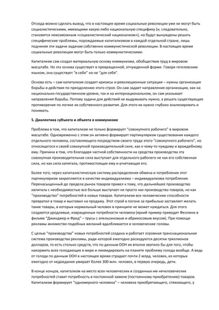 Отсюда можно сделать вывод, что в настоящее время социальные революции уже не могут быть
социалистическими, имеющими какую-либо национальную специфику (и, следовательно,
становится невозможным «социалистический национализм»), но будут вынуждены решать
специфические проблемы, порождаемые капитализмом в каждой отдельной стране, лишь
подчиняя эти задачи задачам собственно коммунистической революции. В настоящее время
социальные революции могут быть только коммунистическими.

Капитализм сам создал материальную основу коммунизма, обобществив труд в мировом
масштабе. Но эта основа существует в превращенной, отчужденной форме. Говоря гегелевским
языком, она существует “в себе” но не “для себя”.

Основа есть – сам капитализм создает кризисы и революционные ситуации – нужны организация
борьбы и действия по преодолению этого строя. Он сам задает направления организации, как на
национально-государственном уровне, так и на интернациональном, он сам указывает
направления борьбы. Потому задачи для действий не выдумывать нужно, а решать существующие
противоречия по логике их собственного развития. Для этого их нужно глубоко анализировать и
понимать.

5. Диалектика субъекта и объекта в коммунизме

Проблема в том, что капитализм не только формирует “совокупного рабочего” в мировом
масштабе. Одновременно с этим он активно формирует партикуляризм существования каждого
отдельного человека, составляющего посредством своего труда этого “совокупного рабочего”, но
относящегося к своей совокупной производительной силе, как к чему-то чуждому и враждебному
ему. Причина в том, что благодаря частной собственности на средства производства эта
совокупная производительная сила выступает для отдельного рабочего не как его собственная
сила, но как сила капитала, противостоящая ему и угнетающая его.

Более того, через капиталистическую систему распределения обмена и потребления этот
партикуляризм закрепляется в качестве индивидуализма – индивидуализма потребления.
Перенасыщенный до предела рынок товаров привел к тому, что дальнейшее производство
капитала с необходимостью все больше выступает не просто как производство товаров, но как
“производство” потребностей в новых товарах. Капитализм все человеческие способности
превратил в товар и выставил на продажу. Этот строй в погоне за прибылью заставляет желать
такие товары, в которых нормальный человек в принципе не может нуждаться. Для этого
создаются уродливые, извращенные потребности человека (яркий пример приводит Феллини в
фильме “Джинджер и Фред” – трусы с апельсиновым и абрикосовым вкусом). При помощи
рекламы множество подобных желаний вдалбливается в человеческие головы.

С целью “производства” новых потребностей создана и работает огромная транснациональная
система производства рекламы, ради которой ежегодно расходуются десятки триллионов
долларов, то-есть столько средств, что по данным ООН их вполне хватило бы для того, чтобы
накормить всех голодающих в мире и ликвидировать на планете проблему голода вообще. А ведь
от голода по данным ООН в настоящее время страдает почти 2 млрд. человек, из которых
ежегодно от недоедания умирает более 300 млн. человек, в первую очередь, дети.

В конце концов, капитализм на место всех человеческих и созданных им нечеловеческих
потребностей ставит потребность в постоянной замене (постоянному приобретению) товаров.
Капитализм формирует “одномерного человека” – человека приобретающего, стяжающего, у
 