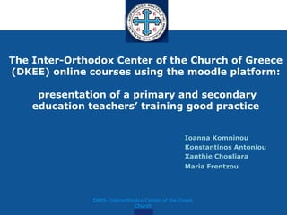 The Inter-Orthodox Center of the Church of Greece
(DKEE) online courses using the moodle platform:

     presentation of a primary and secondary
    education teachers’ training good practice


                                                  Ioanna Komninou
                                                  Konstantinos Antoniou
                                                  Xanthie Chouliara
                                                  Maria Frentzou




               DKEE- Interorthodox Center of the Greek
                               Church
 