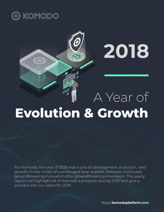 https://komodoplatform.com/
A Year of
Evolution & Growth
2018
For Komodo, the year of 2018 was a one of development, evolution, and
growth. In the midst of a prolonged bear market, Komodo continued
groundbreakinginnovationafter groundbreakinginnovation.Thisyearly
report will highlight all of Komodo’s progress during 2018 and give a
preview into our plans for 2019.
 