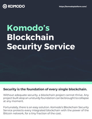 Komodo’s
Blockchain
Security Service
Security is the foundation of every single blockchain.
Without adequate security, a blockchain project cannot thrive. Any
project built atop an unsturdy foundation can be brought to collapse
at any moment.
Fortunately, there is an easy solution. Komodo’s Blockchain Security
Service protects every integrated blockchain with the power of the
Bitcoin network, for a tiny fraction of the cost.
https://komodoplatform.com/
 
