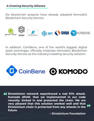 Six blockchain projects have already adopted Komodo’s
Blockchain Security Service.
A Growing Security Alliance
Einsteinium network experienced a real 51% attack.
Komodo dPoW, that we implemented in our code
recently, kicked in and protected the chain. We are
very pleased that this solution worked well and that
Einsteinium chain is protected from any attacks in the
future.
-- Einsteinium Foundation
“ “
In addition, CoinBene, one of the world’s biggest digital
asset exchanges, officially endorses Komodo’s Blockchain
Security Service as the industry’s leading security solution.
 