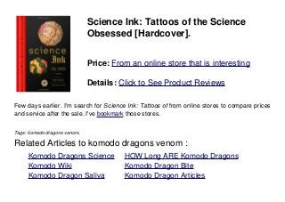 Science Ink: Tattoos of the Science
Obsessed [Hardcover].
Price: From an online store that is interesting
Details: Click to See Product Reviews
Few days earlier. I'm search for Science Ink: Tattoos of from online stores to compare prices
and service after the sale. I've bookmark those stores.
Tags: komodo dragons venom,
Related Articles to komodo dragons venom :
. Komodo Dragons Science . HOW Long ARE Komodo Dragons
. Komodo Wiki . Komodo Dragon Bite
. Komodo Dragon Saliva . Komodo Dragon Articles
 