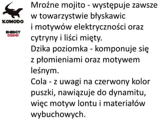 Mroźne mojito - występuje zawsze
w towarzystwie błyskawic
i motywów elektryczności oraz
cytryny i liści mięty.
Dzika poziomka - komponuje się
z płomieniami oraz motywem
leśnym.
Cola - z uwagi na czerwony kolor
puszki, nawiązuje do dynamitu,
więc motyw lontu i materiałów
wybuchowych.
 