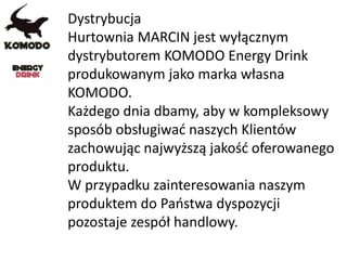 Dystrybucja
Hurtownia MARCIN jest wyłącznym
dystrybutorem KOMODO Energy Drink
produkowanym jako marka własna
KOMODO.
Każdego dnia dbamy, aby w kompleksowy
sposób obsługiwać naszych Klientów
zachowując najwyższą jakość oferowanego
produktu.
W przypadku zainteresowania naszym
produktem do Państwa dyspozycji
pozostaje zespół handlowy.
 