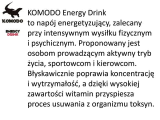 KOMODO Energy Drink
to napój energetyzujący, zalecany
przy intensywnym wysiłku fizycznym
i psychicznym. Proponowany jest
osobom prowadzącym aktywny tryb
życia, sportowcom i kierowcom.
Błyskawicznie poprawia koncentrację
i wytrzymałość, a dzięki wysokiej
zawartości witamin przyspiesza
proces usuwania z organizmu toksyn.
 