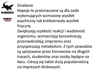 Działanie
Napoje te przeznaczone są dla osób
wykonujących wzmożony wysiłek
psychiczny lub krótkotrwały wysiłek
fizyczny.
Zwiększają szybkość reakcji i wydolność
organizmu, wzmacniają koncentrację,
przeciwdziałają zmęczeniu oraz
przyspieszają metabolizm. Z tych powodów
są spożywane przez kierowców na długich
trasach, studentów oraz osoby będące na
kacu. Cieszą się także dużą popularnością
na imprezach klubowych.
 