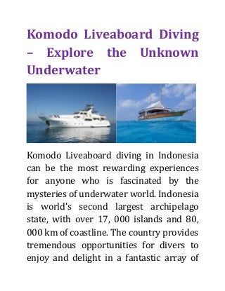 Komodo Liveaboard Diving
– Explore the Unknown
Underwater
Komodo Liveaboard diving in Indonesia
can be the most rewarding experiences
for anyone who is fascinated by the
mysteries of underwater world. Indonesia
is world’s second largest archipelago
state, with over 17, 000 islands and 80,
000 km of coastline. The country provides
tremendous opportunities for divers to
enjoy and delight in a fantastic array of
 