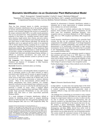 Biometric Identification via an Oculomotor Plant Mathematical Model
                    Oleg V. Komogortsev1, Sampath Jayarathna1, Cecilia R. Aragon2, Mechehoul Mahmoud1
          1
            Department of Computer Science, Texas State University-San Marcos {ok11, sampath, mm2026@txstate.edu}
                 2
                  Computational Research Division, Lawrence Berkeley National Laboratory, CRAragon@lbl.gov

Abstract                                                                                          potential for advancement in biometric identification methods is
                                                                                                  substantial due to recent improvements in computer processing
There has been increased interest in reliable, non-intrusive                                      power, database size, and sensor technologies.
methods of biometric identification due to the growing emphasis
on security and increasing prevalence of identity theft. This paper                               There are a number of methods employed today for biometric
presents a new biometric approach that involves an estimation of                                  purposes. Some examples include the use of fingerprints, iris and
the unique oculomotor plant (OP) or eye globe muscle parameters                                   retina scans, face recognition, hand/finger geometry, voice
from an eye movement trace. These parameters model individual                                     recognition and eye movements [Bednarik et al. 2005; Daugman
properties of the human eye, including neuronal control signal,                                   2002; Jain et al. 1999; Josephson and Holmes 2002; Kasprowski
series elasticity, length tension, force velocity, and active tension.                            2004] .
These properties can be estimated for each extraocular muscle, and                                Current biometric identification technologies are somewhat fraud
have been shown to differ between individuals. We describe the                                    resistant, but they are not completely foolproof and may be
algorithms used in our approach and the results of an experiment                                  compromised with available technologies. Even though fingerprint
with 41 human subjects tracking a jumping dot on a screen. Our                                    identification is a popular methodology, such systems have been
results show improvement over existing eye movement biometric                                     demonstrated to be insufficiently invulnerable in high security
identification methods. The technique of using Oculomotor Plant                                   environments. Several recent studies have shown that it is possible
Mathematical Model (OPMM) parameters to model the individual                                      to fool fingerprinting systems with common household articles
eye provides a number of advantages for biometric identification:                                 such as gelatin [Williams 2002].
it includes both behavioral and physiological human attributes, is                                Face recognition systems are still undergoing research to improve
difficult to counterfeit, non-intrusive, and could easily be                                      their precision and recall [Jain et al. 1999; Zhao et al. 2003].
incorporated into existing biometric systems to provide an extra                                  Additionally, identical twins (1:10,000 probability), and related
layer of security.                                                                                issues such as family resemblance may bring the reliability of such
CR Categories: I.6.4 [Simulation and Modeling]: Model                                             systems into question. It is also possible to use still images and
Validation and Analysis; J.7 [Computers in Other Systems]:                                        video footage of a person to bypass a face recognition system.
Process control, Real time.                                                                       Further disadvantages of many of these methods involve the ability
Keywords: biometrics, oculomotor plant, eye tracking.
1       Introduction
Accurate, non-intrusive, and unforgeable identity recognition is an
area of increasing concern to just about everyone in today’s
networked world, with the need for security set against the goals of
easy access. The majority of the world’s population would like
secure access to their assets without risk of identity theft, yet do
not want to be subjected to inconvenient or intrusive detection
systems. Many of the most-commonly utilized methods for
identity determination have known problems. For example,                                          Figure 1. Biometric Identification Model.
password verification has demonstrated many weaknesses in areas
of accuracy (there is no way to verify that the individual typing the                             to forge replicas – in some cases even causing injury to the owner
password is actually its owner, unless a temporal pattern                                         of the body part used for biometric identification. Eye movements,
recognition system is employed [Joyce and Gupta 1990]), usability                                 in contrast, constitute a behavioral characteristic which is
(people forget passwords [Wiedenbecka et al.]), and security                                      extremely difficult to forge, and which cannot be stolen from an
(people write them down or create easy-to-hack passwords                                          individual.
[Schneier 2005]) .                                                                                 The challenge lies in classifying eye movements in such a manner
As a result, techniques of biometric identification, defined as                                   that the differences between individuals are more significant than
methods for identifying persons based on uniquely identifying                                     changes in a single human’s behavior over time. In order to do this,
physical or behavioral traits, have been garnering significant recent                             we turn to physical and behavioral characteristics that are
interest [Daugman 2002; Jain et al. 1999; Kasprowski 2004]. The                                   relatively constant in an individual human over their lifetime: the
                                                                                                  physical structure and behavior of the muscles that move the eye.
                                                                                                  We propose a person identification method based on the
Copyright © 2010 by the Association for Computing Machinery, Inc.
                                                                                                  Oculomotor Plant Mathematical Model (OPMM) developed by
Permission to make digital or hard copies of part or all of this work for personal or
classroom use is granted without fee provided that copies are not made or distributed             [Komogortsev and Khan 2008]), derived from earlier work by
for commercial advantage and that copies bear this notice and the full citation on the            Bahill [Bahill 1980]. The OPMM models a human eye as a system
first page. Copyrights for components of this work owned by others than ACM must be               that consists of an eye globe driven by a set of extraocular muscles.
honored. Abstracting with credit is permitted. To copy otherwise, to republish, to post on
servers, or to redistribute to lists, requires prior specific permission and/or a fee.
                                                                                                  This system models the anatomical structure of the human eye,
Request permissions from Permissions Dept, ACM Inc., fax +1 (212) 869-0481 or e-mail              where each extraocular muscle is driven by a uniquely defined
permissions@acm.org.
ETRA 2010, Austin, TX, March 22 – 24, 2010.
© 2010 ACM 978-1-60558-994-7/10/0003 $10.00

                                                                                             57
 