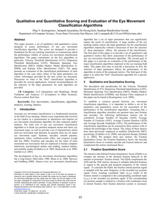 Qualitative and Quantitative Scoring and Evaluation of the Eye Movement
                            Classification Algorithms
                 Oleg V. Komogortsev, Sampath Jayarathna, Do Hyong Koh, Sandeep Munikrishne Gowda
      Department of Computer Science, Texas State University-San Marcos {ok11,sampath,dk1132,sm1499@txstate.edu}

Abstract                                                                                          algorithm has a set of input parameters that can significantly
                                                                                                  impact the result of classification. A large number of the eye
This paper presents a set of qualitative and quantitative scores                                  tracking studies selects the input parameters for the classification
designed to assess performance of any eye movement                                                algorithms empirically without a discussion of how the selection
classification algorithm. The scores are designed to provide a                                    of those parameters affects the outcome of the classification.
foundation for the eye tracking researchers to communicate about                                  The first goal of this paper is to provide a set of quantitative and
the performance validity of various eye movement classification                                   qualitative metrics that allow assessment of the performance of
algorithms. The paper concentrates on the five algorithms in                                      any eye movement classification algorithm. The second goal of
particular: Velocity Threshold Identification (I-VT), Dispersion                                  this paper is to provide an evaluation of the performance of the
Threshold Identification (I-DT), Minimum Spanning Tree                                            major classification algorithms employed in the eye tracking field
Identification (MST), Hidden Markov Model Identification (I-                                      today. This paper also aims to provide a discussion on how the
HMM) and Kalman Filter Identification (I-KF). The paper                                           selection of input parameters affects the performance of the
presents an evaluation of the classification performance of each                                  algorithm in terms of the proposed metrics. The third goal of this
algorithm in the case when values of the input parameters are                                     paper is to select the "best" classification algorithm for a specific
varied. Advantages provided by the new scores are discussed.                                      application.
Discussion on what is the "best" classification algorithm is
provided for several applications. General recommendations for                                    2     Qualitative and Quantitative Scoring
the selection of the input parameters for each algorithm are
provided.                                                                                         The description and pseudocodes for the Velocity Threshold
                                                                                                  Identification (I-VT), Dispersion Threshold Identification (I-DT),
    CR Categories: I.6.4 [Simulation and Modeling]: Model                                         Minimum Spanning Tree Identification (MST), Hidden Markov
Validation and Analysis; J.7 [Computers in Other Systems]:                                        Model Identification (I-HMM), and Kalman Filter employed in
Process control, Real time.                                                                       this paper can be found in [Komogortsev et al. 2009].
   Keywords: Eye movements, classification, algorithm,                                            To establish a common ground between eye movement
analysis, scoring, metrics.                                                                       classification algorithms, it is important to define a set of the
                                                                                                  qualitative and quantitative scores for the assessment of the
1       Introduction                                                                              performance of the classification algorithms. Assuming that a
                                                                                                  classification algorithm classifies eye position trace into fixation
Accurate eye movement classification is a fundamental necessity
                                                                                                  and saccades, the following performance metrics can be
in the field of eye tracking. Almost every experiment that involves
                                                                                                  considered Average Number of Saccades (ANS), Average
an eye tracker as a measurement or interaction tool requires an
                                                                                                  Number of Fixations (ANF), Average Fixation Duration (AFD)
eye movement classification algorithm for data reduction and/or
                                                                                                  and Average Saccade Amplitude (ASA). The performance of the
analysis. The main role of any eye movement classification
                                                                                                  classification algorithms can be assessed by these metrics with or
algorithm is to break eye position temporal stream into basic eye
                                                                                                  without the knowledge of the stimuli. The values of these metrics
movement types, as well as provide a set of characteristics about
                                                                                                  have been previously employed in usability [Duchowski 2007],
each eye movement type detected. In general, there are six major
                                                                                                  psychology [Ceballos et al. 2009], and physical therapy [Garbutt
eye movement types: fixations, saccades, smooth pursuits,
                                                                                                  et al. 2003]. We propose three new metrics: the Fixation
optokinetic reflex, vestibulo-ocular reflex, and vergence [Leigh
                                                                                                  Quantitative Score, the Fixation Qualitative Score, the Saccade
and Zee 2006]. Fixations and saccades are the types of most
                                                                                                  Quantitative Score to evaluate saccade and fixation behavior and
researched eye movements that are employed in human computer
                                                                                                  complement the metrics mentioned above.
interaction, psychological studies and reading, medical studies,
and usability studies [Ceballos et al. 2009; Duchowski et al. 2009;                               2.1     Fixation Quantitative Score
Garbutt et al. 2003]
                                                                                                  The intuitive idea behind Fixation Quantitative Score (FQnS) is to
The development of the eye movement classification algorithms                                     compare the amount of the detected fixation behavior to the
has a long history [McConkie 1980; Munn et al. 2008; Salvucci                                     amount of presented fixation stimuli. The FQnS compliments the
and Goldberg 2000]. Almost every eye movement classification                                      AFD and the ANF metrics, because it validates detected fixations
                                                                                                  in regard to the spacial and temporal properties of the stimuli
                                                                                                  signal. To calculate the FQnS, the fixation stimuli position signal
                                                                                                  is sampled with the same frequency as the recorded eye position
Copyright © 2010 by the Association for Computing Machinery, Inc.
Permission to make digital or hard copies of part or all of this work for personal or
                                                                                                  signal. Every resulting coordinate tuple (xs,ys) inside of the
classroom use is granted without fee provided that copies are not made or distributed             fixation stimuli is compared to the corresponding coordinate tuple
for commercial advantage and that copies bear this notice and the full citation on the            (xe,ye) in the recorded eye position signal. If the corresponding
first page. Copyrights for components of this work owned by others than ACM must be               eye position sample is marked as a fixation with coordinates close
honored. Abstracting with credit is permitted. To copy otherwise, to republish, to post on
servers, or to redistribute to lists, requires prior specific permission and/or a fee.            to stimuli fixation, then fixation detection counter is increased.
Request permissions from Permissions Dept, ACM Inc., fax +1 (212) 869-0481 or e-mail
permissions@acm.org.
ETRA 2010, Austin, TX, March 22 – 24, 2010.
© 2010 ACM 978-1-60558-994-7/10/0003 $10.00

                                                                                             65
 