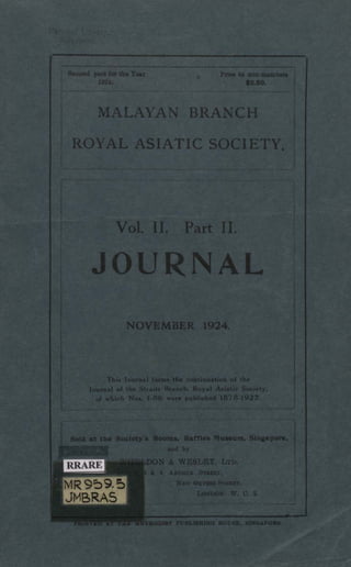 MALAYAN BRANCH
ROYAL ASIATIC SOCIETY
Vol. II. Part II.
JOURNAL
Second part for the Year
1924
Price to non-members
$3.50.
NOVEMBER 1924.
This Journal forms the continuation of the
Journal of the Straits Branch, Royal Asiatic Society.
of which Nos. 1-86 were published 1878-1922.
Sold at the Society's Rooms, Raffles Museum, Singapore,
and by
WHELDON & WESLEY, LTD.
3 & 4 ANTHUR STREET,
NEW OXFORD STREET,
LONDON. W. C. 2.
PRINTED AT THE METHODIST PUBLISHING HOUSE, SINGAPORE.
 
