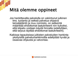 Mitä olemme oppineet
Jos hankittavalla palvelulla on vakiintunut julkinen
  tms. tuotanto ja selkeä palvelua ohjaava
  lainsäädäntö ja muu normisto, on selkeintä
  määrittää ehdottomat laatukriteerit niin tiukoiksi,
  että kilpailu voidaan käydä hinnalla (edellyttäen,
  että tarjous täyttää ehdottomat laatukriteerit).
Kaikissa tapauksissa julkisten palveluiden hankinta
  yksityisiltä palvelumarkkinoilta edellyttää hyvää ja
  osaavaa ohjausta ja valvontaa.
 